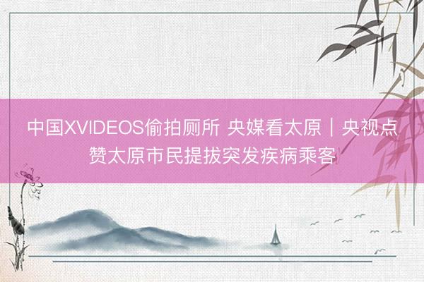 中国XVIDEOS偷拍厕所 央媒看太原|央视点赞太原市民提拔突发疾病乘客