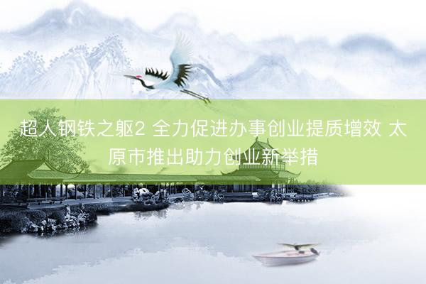 超人钢铁之躯2 全力促进办事创业提质增效 太原市推出助力创业新举措