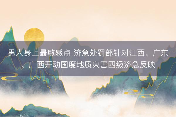男人身上最敏感点 济急处罚部针对江西、广东、广西开动国度地质灾害四级济急反映