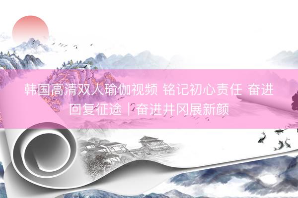 韩国高清双人瑜伽视频 铭记初心责任 奋进回复征途|奋进井冈展新颜