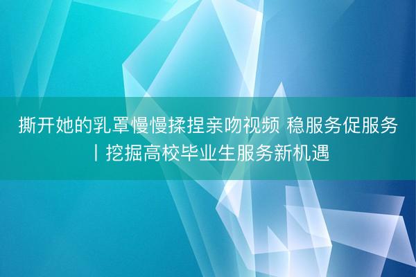 撕开她的乳罩慢慢揉捏亲吻视频 稳服务促服务丨挖掘高校毕业生服务新机遇