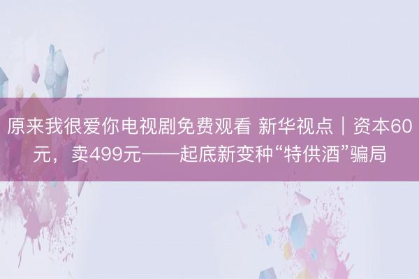 原来我很爱你电视剧免费观看 新华视点｜资本60元，卖499元——起底新变种“特供酒”骗局