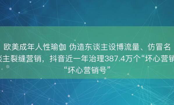欧美成年人性瑜伽 伪造东谈主设博流量、仿冒名东谈主裂缝营销，抖音近一年治理387.4万个“坏心营销号”
