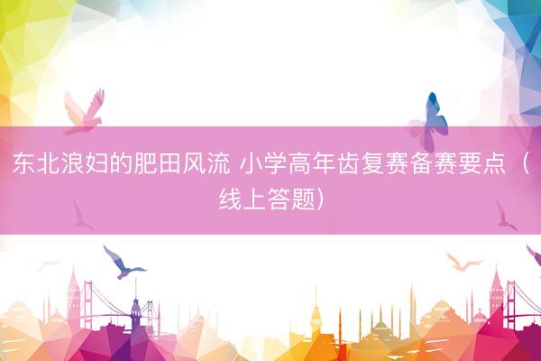 东北浪妇的肥田风流 小学高年齿复赛备赛要点（线上答题）