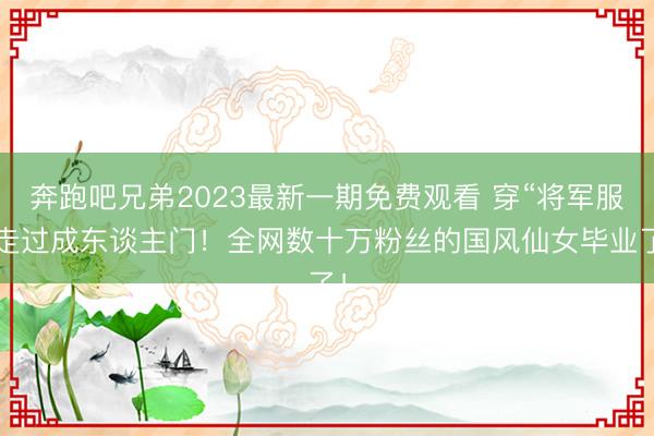 奔跑吧兄弟2023最新一期免费观看 穿“将军服”走过成东谈主门！全网数十万粉丝的国风仙女毕业了！