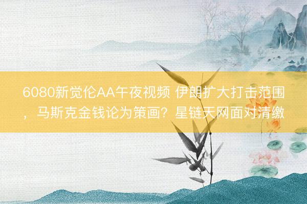 6080新觉伦AA午夜视频 伊朗扩大打击范围，马斯克金钱论为策画？星链天网面对清缴