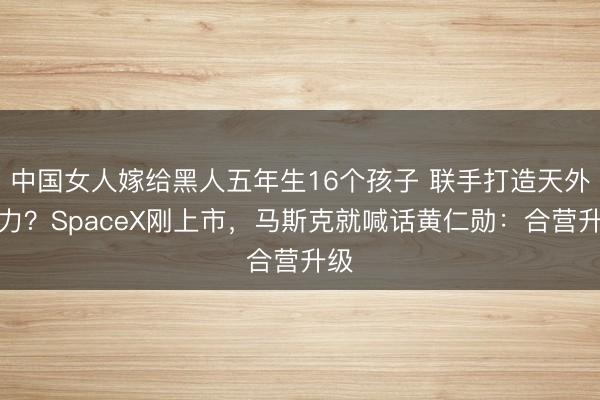 中国女人嫁给黑人五年生16个孩子 联手打造天外算力？SpaceX刚上市，马斯克就喊话黄仁勋：合营升级