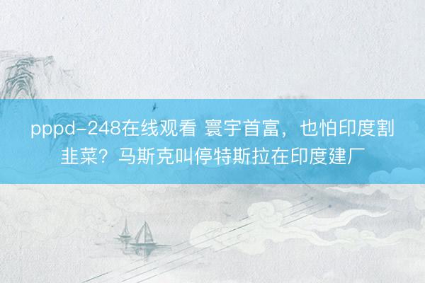 pppd-248在线观看 寰宇首富，也怕印度割韭菜？马斯克叫停特斯拉在印度建厂