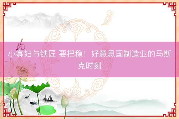 小寡妇与铁匠 要把稳！好意思国制造业的马斯克时刻
