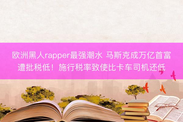 欧洲黑人rapper最强潮水 马斯克成万亿首富遭批税低！施行税率致使比卡车司机还低