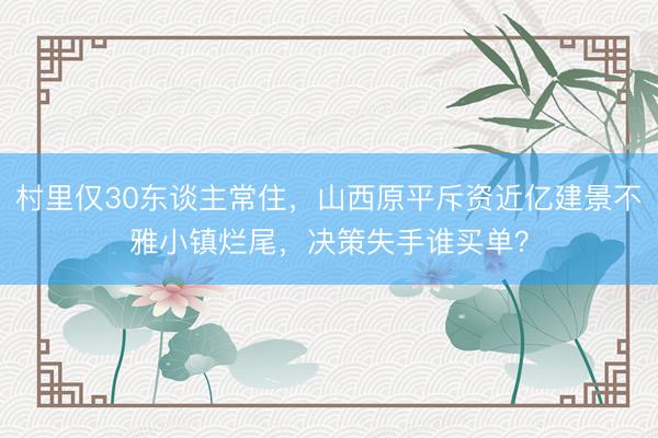 村里仅30东谈主常住，山西原平斥资近亿建景不雅小镇烂尾，决策失手谁买单？