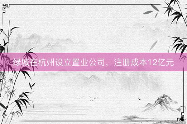 绿城在杭州设立置业公司,注册成本12亿元