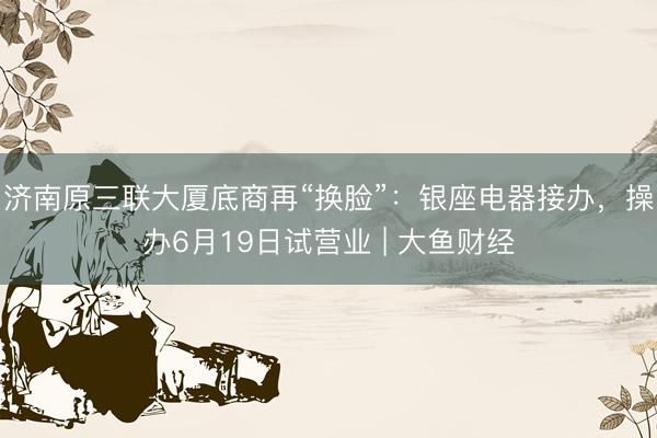 济南原三联大厦底商再“换脸”：银座电器接办，操办6月19日试营业 | 大鱼财经