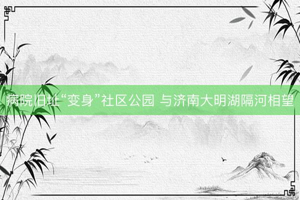 病院旧址“变身”社区公园 与济南大明湖隔河相望