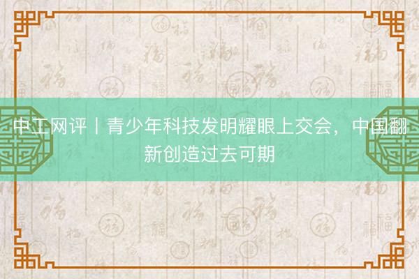 中工网评丨青少年科技发明耀眼上交会，中国翻新创造过去可期