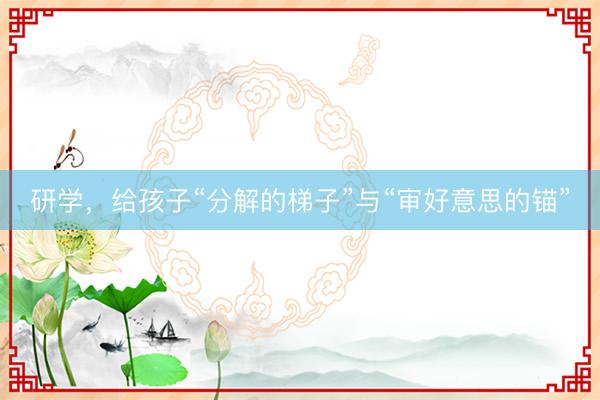 研学，给孩子“分解的梯子”与“审好意思的锚”