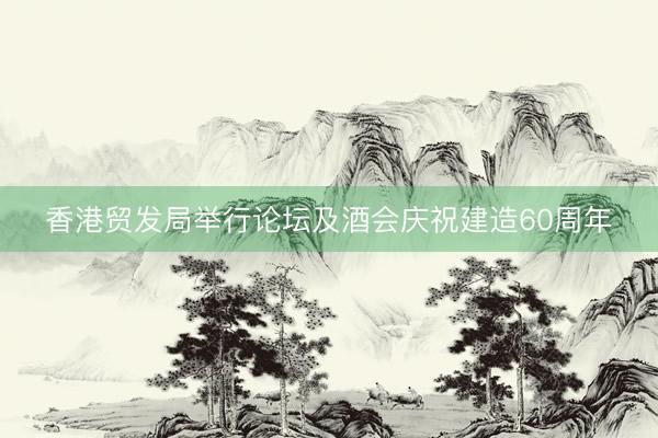 香港贸发局举行论坛及酒会庆祝建造60周年