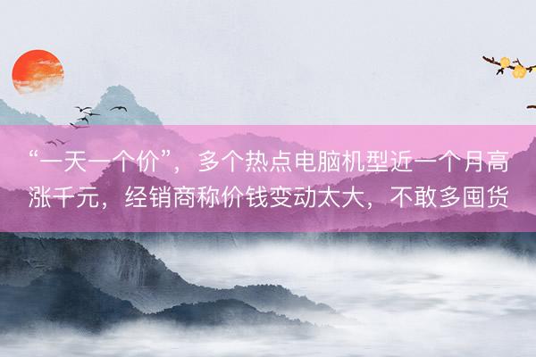 “一天一个价”，多个热点电脑机型近一个月高涨千元，经销商称价钱变动太大，不敢多囤货