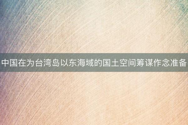 中国在为台湾岛以东海域的国土空间筹谋作念准备