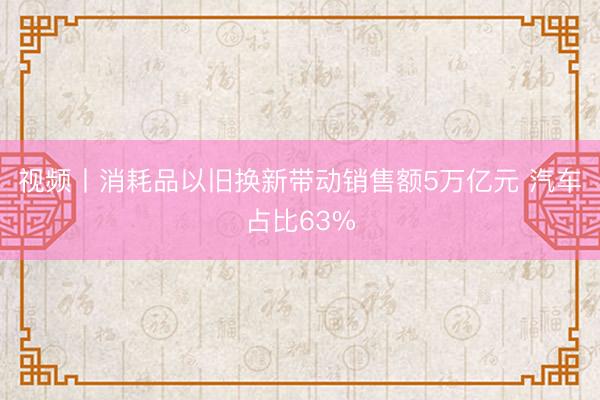 视频丨消耗品以旧换新带动销售额5万亿元 汽车占比63%